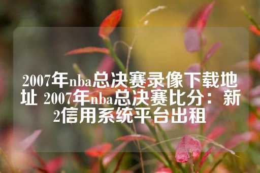 2007年nba总决赛录像下载地址 2007年nba总决赛比分：新2信用系统平台出租