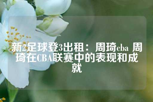 新2足球登3出租：周琦cba 周琦在CBA联赛中的表现和成就