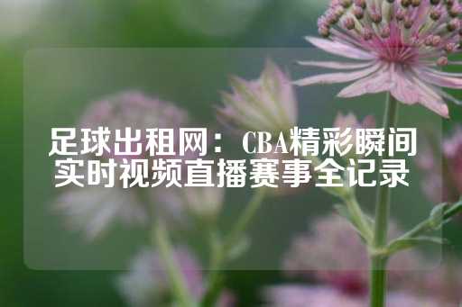 足球出租网：CBA精彩瞬间实时视频直播赛事全记录