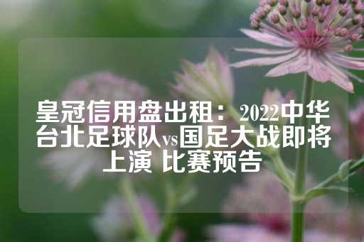 皇冠信用盘出租：2022中华台北足球队vs国足大战即将上演 比赛预告