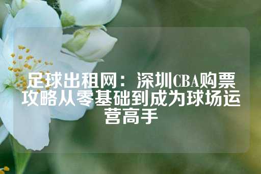 足球出租网：深圳CBA购票攻略从零基础到成为球场运营高手