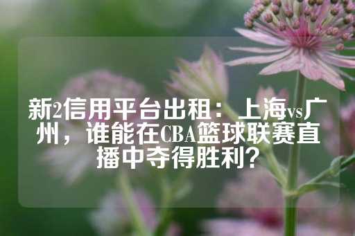 新2信用平台出租：上海vs广州，谁能在CBA篮球联赛直播中夺得胜利？