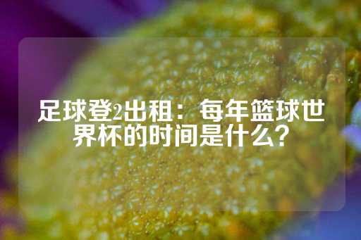 足球登2出租：每年篮球世界杯的时间是什么？